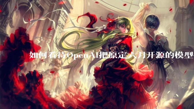 如何看待OpenAI把原定六月开源的模型推迟到八月？