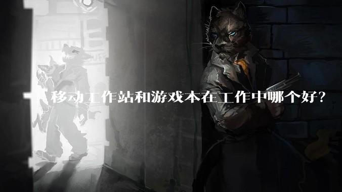 移动工作站和游戏本在工作中哪个好？
